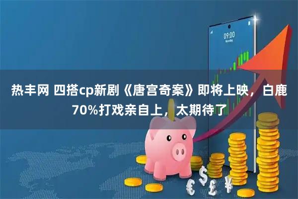 热丰网 四搭cp新剧《唐宫奇案》即将上映，白鹿70%打戏亲自上，太期待了