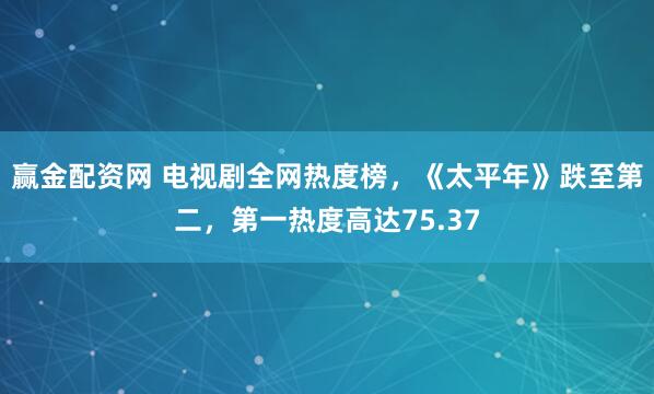 赢金配资网 电视剧全网热度榜，《太平年》跌至第二，第一热度高达75.37